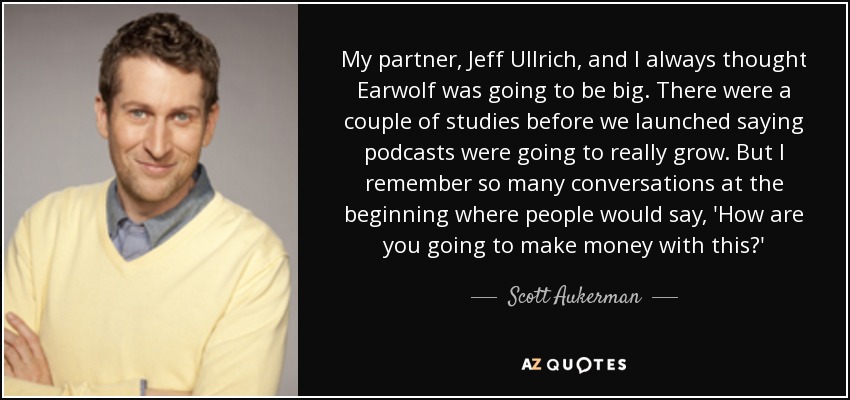 My partner, Jeff Ullrich, and I always thought Earwolf was going to be big. There were a couple of studies before we launched saying podcasts were going to really grow. But I remember so many conversations at the beginning where people would say, 'How are you going to make money with this?' - Scott Aukerman