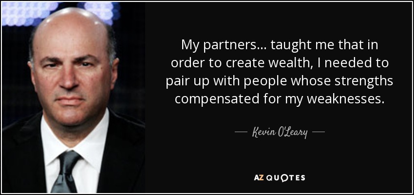 My partners... taught me that in order to create wealth, I needed to pair up with people whose strengths compensated for my weaknesses. - Kevin O'Leary