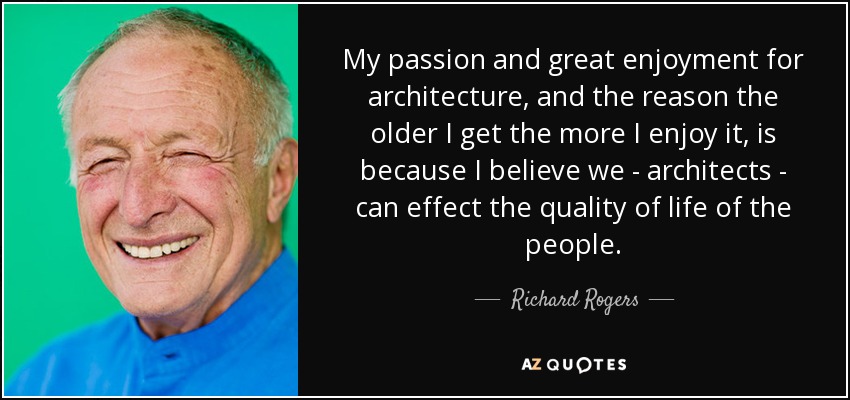 My passion and great enjoyment for architecture, and the reason the older I get the more I enjoy it, is because I believe we - architects - can effect the quality of life of the people. - Richard Rogers