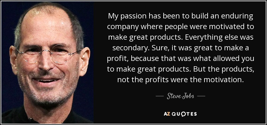 My passion has been to build an enduring company where people were motivated to make great products. Everything else was secondary. Sure, it was great to make a profit, because that was what allowed you to make great products. But the products, not the profits were the motivation. - Steve Jobs
