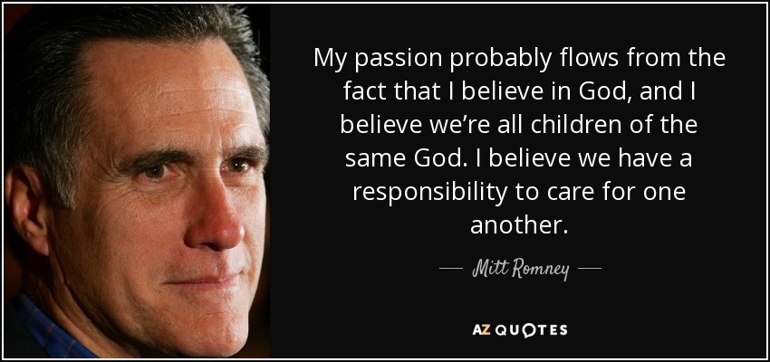 My passion probably flows from the fact that I believe in God, and I believe we’re all children of the same God. I believe we have a responsibility to care for one another. - Mitt Romney