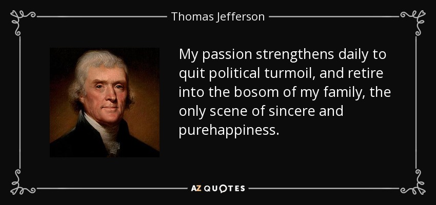 My passion strengthens daily to quit political turmoil, and retire into the bosom of my family, the only scene of sincere and purehappiness. - Thomas Jefferson