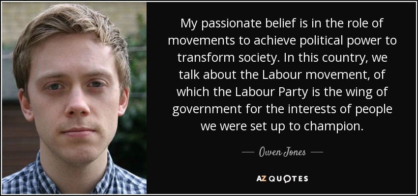 My passionate belief is in the role of movements to achieve political power to transform society. In this country, we talk about the Labour movement, of which the Labour Party is the wing of government for the interests of people we were set up to champion. - Owen Jones