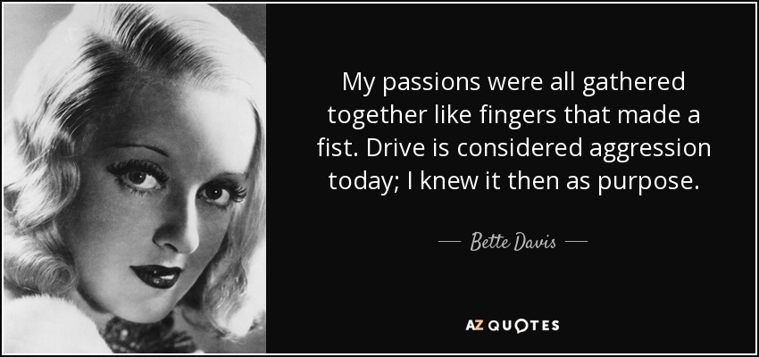 My passions were all gathered together like fingers that made a fist. Drive is considered aggression today; I knew it then as purpose. - Bette Davis