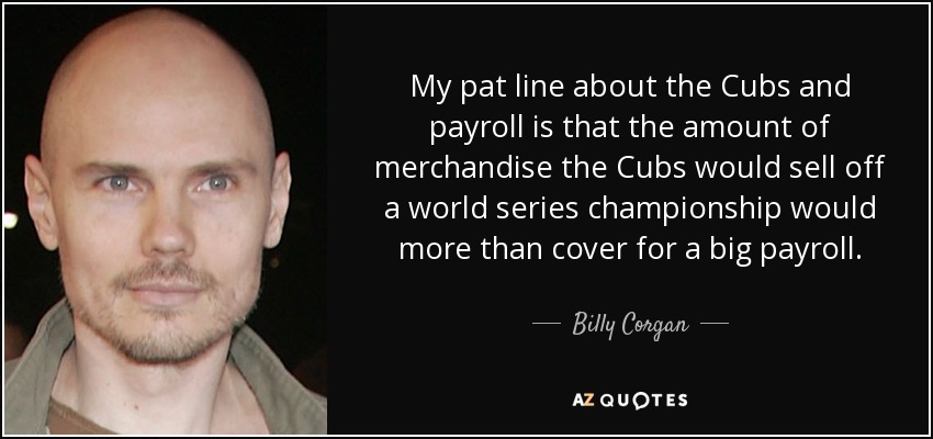 My pat line about the Cubs and payroll is that the amount of merchandise the Cubs would sell off a world series championship would more than cover for a big payroll. - Billy Corgan