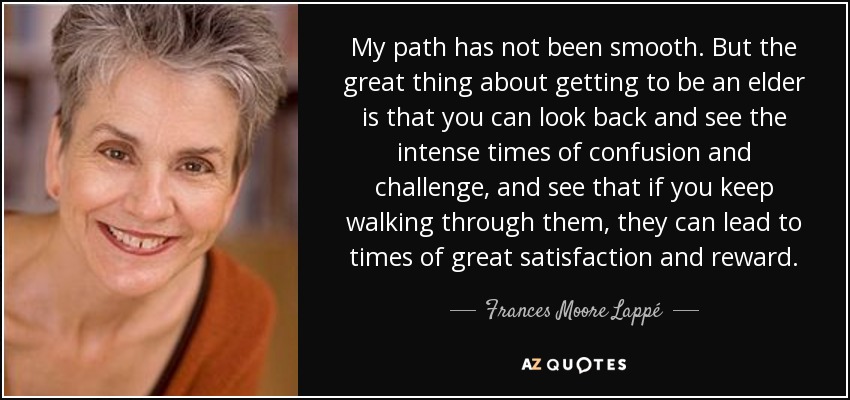 My path has not been smooth. But the great thing about getting to be an elder is that you can look back and see the intense times of confusion and challenge, and see that if you keep walking through them, they can lead to times of great satisfaction and reward. - Frances Moore Lappé