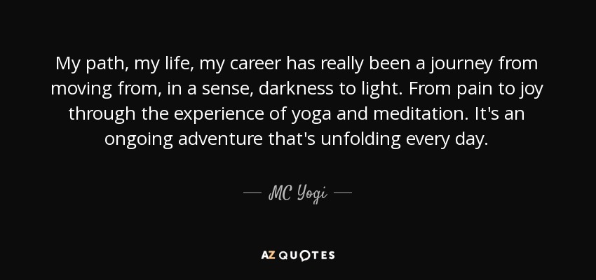 My path, my life, my career has really been a journey from moving from, in a sense, darkness to light. From pain to joy through the experience of yoga and meditation. It's an ongoing adventure that's unfolding every day. - MC Yogi