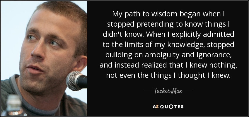 My path to wisdom began when I stopped pretending to know things I didn't know. When I explicitly admitted to the limits of my knowledge, stopped building on ambiguity and ignorance, and instead realized that I knew nothing, not even the things I thought I knew. - Tucker Max