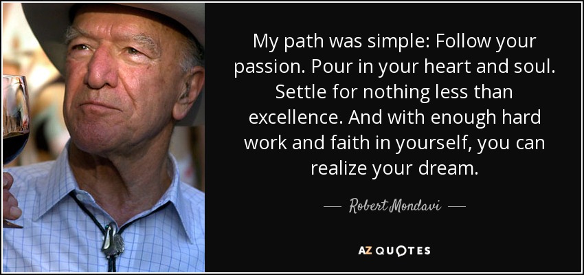 My path was simple: Follow your passion. Pour in your heart and soul. Settle for nothing less than excellence. And with enough hard work and faith in yourself, you can realize your dream. - Robert Mondavi