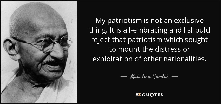 My patriotism is not an exclusive thing. It is all-embracing and I should reject that patriotism which sought to mount the distress or exploitation of other nationalities. - Mahatma Gandhi