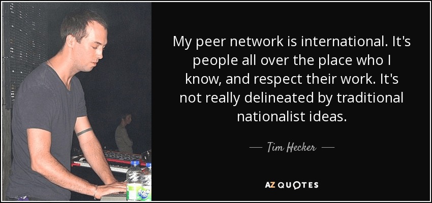 My peer network is international. It's people all over the place who I know, and respect their work. It's not really delineated by traditional nationalist ideas. - Tim Hecker