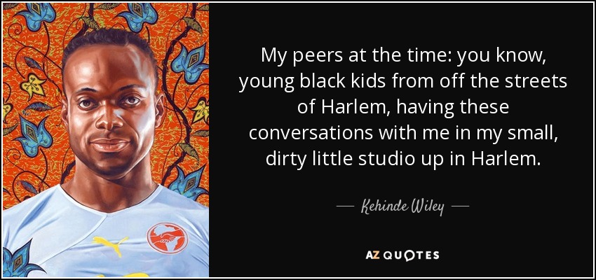 My peers at the time: you know, young black kids from off the streets of Harlem, having these conversations with me in my small, dirty little studio up in Harlem. - Kehinde Wiley