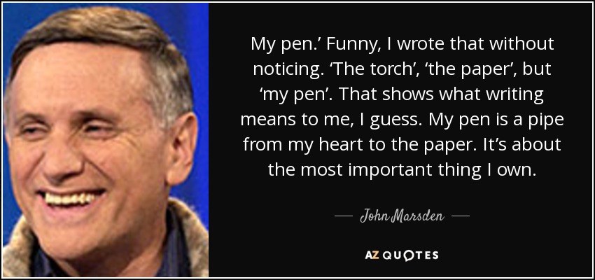 My pen.’ Funny, I wrote that without noticing. ‘The torch’, ‘the paper’, but ‘my pen’. That shows what writing means to me, I guess. My pen is a pipe from my heart to the paper. It’s about the most important thing I own. - John Marsden