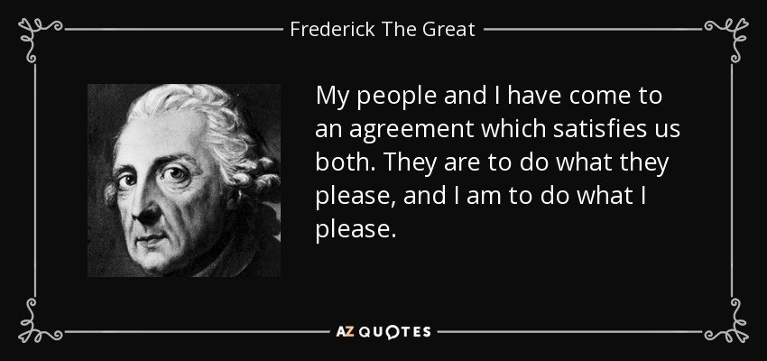 My people and I have come to an agreement which satisfies us both. They are to do what they please, and I am to do what I please. - Frederick The Great