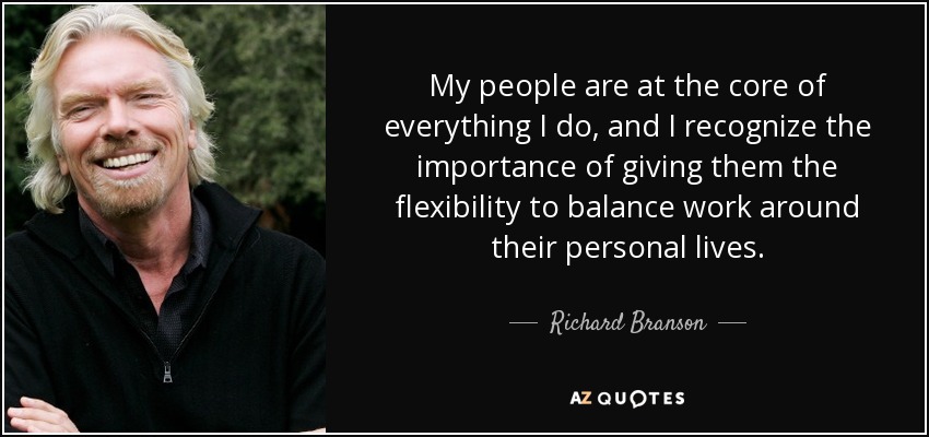 My people are at the core of everything I do, and I recognize the importance of giving them the flexibility to balance work around their personal lives. - Richard Branson