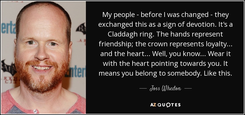 My people - before I was changed - they exchanged this as a sign of devotion. It's a Claddagh ring. The hands represent friendship; the crown represents loyalty... and the heart... Well, you know... Wear it with the heart pointing towards you. It means you belong to somebody. Like this. - Joss Whedon