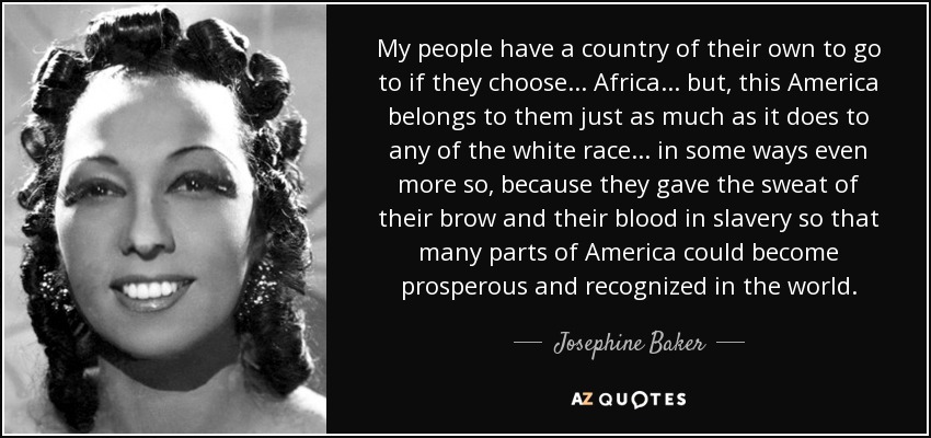 My people have a country of their own to go to if they choose... Africa... but, this America belongs to them just as much as it does to any of the white race... in some ways even more so, because they gave the sweat of their brow and their blood in slavery so that many parts of America could become prosperous and recognized in the world. - Josephine Baker