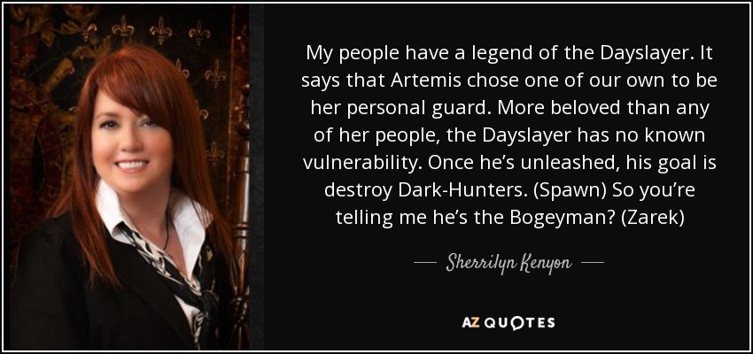 My people have a legend of the Dayslayer. It says that Artemis chose one of our own to be her personal guard. More beloved than any of her people, the Dayslayer has no known vulnerability. Once he’s unleashed, his goal is destroy Dark-Hunters. (Spawn) So you’re telling me he’s the Bogeyman? (Zarek) - Sherrilyn Kenyon