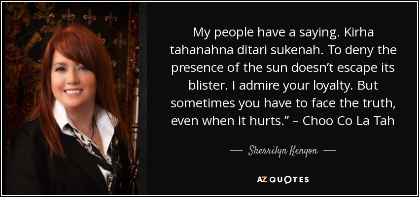 My people have a saying. Kirha tahanahna ditari sukenah. To deny the presence of the sun doesn’t escape its blister. I admire your loyalty. But sometimes you have to face the truth, even when it hurts.” – Choo Co La Tah - Sherrilyn Kenyon