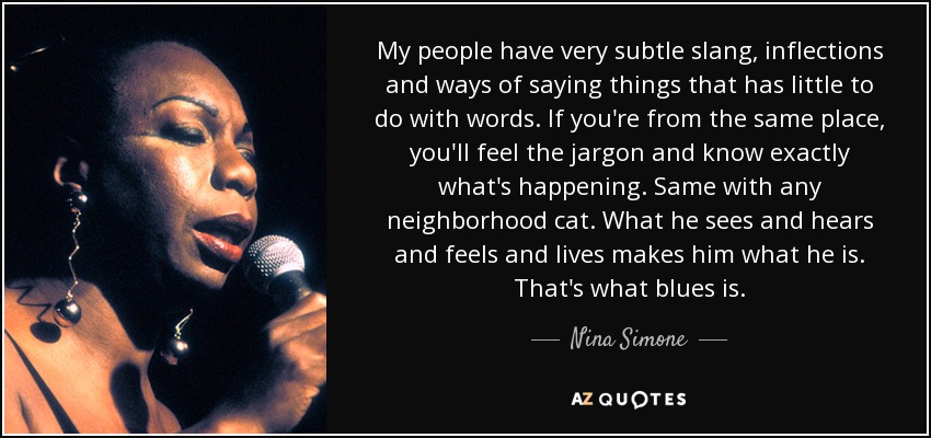 My people have very subtle slang, inflections and ways of saying things that has little to do with words. If you're from the same place, you'll feel the jargon and know exactly what's happening. Same with any neighborhood cat. What he sees and hears and feels and lives makes him what he is. That's what blues is. - Nina Simone