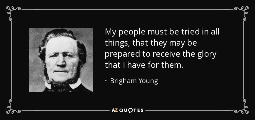 My people must be tried in all things, that they may be prepared to receive the glory that I have for them. - Brigham Young