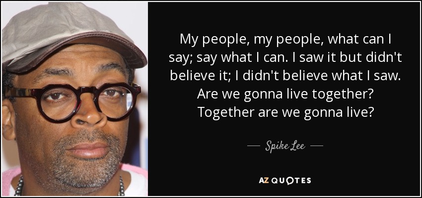 My people, my people, what can I say; say what I can. I saw it but didn't believe it; I didn't believe what I saw. Are we gonna live together? Together are we gonna live? - Spike Lee