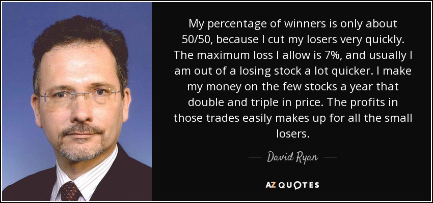 My percentage of winners is only about 50/50, because I cut my losers very quickly. The maximum loss I allow is 7%, and usually I am out of a losing stock a lot quicker. I make my money on the few stocks a year that double and triple in price. The profits in those trades easily makes up for all the small losers. - David Ryan