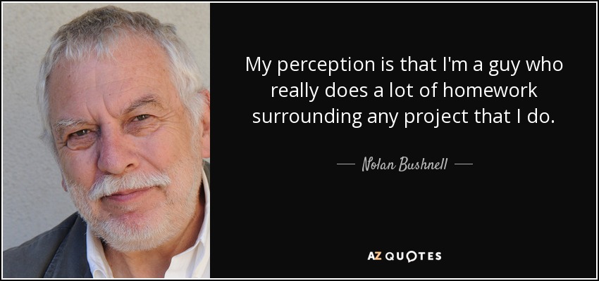 My perception is that I'm a guy who really does a lot of homework surrounding any project that I do. - Nolan Bushnell