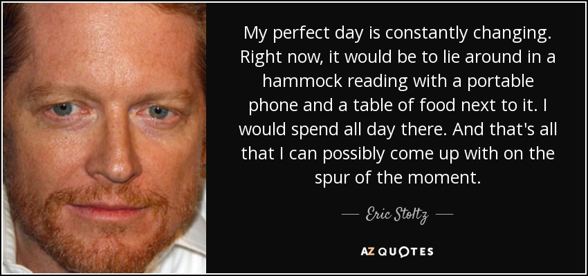 My perfect day is constantly changing. Right now, it would be to lie around in a hammock reading with a portable phone and a table of food next to it. I would spend all day there. And that's all that I can possibly come up with on the spur of the moment. - Eric Stoltz
