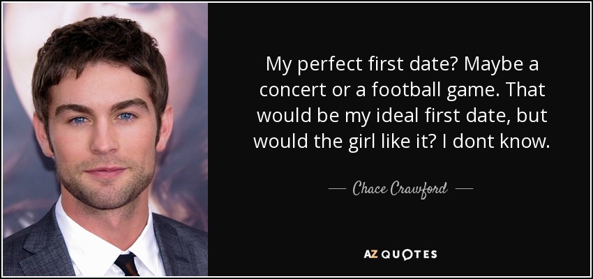 My perfect first date? Maybe a concert or a football game. That would be my ideal first date, but would the girl like it? I dont know. - Chace Crawford
