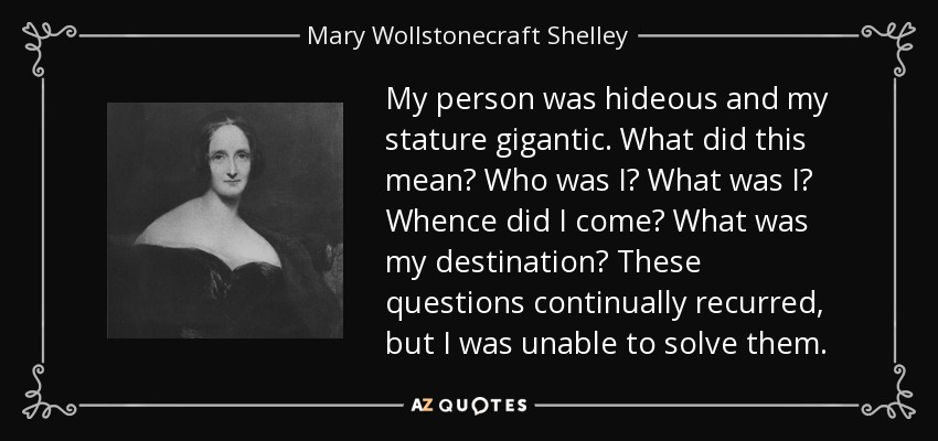 My person was hideous and my stature gigantic. What did this mean? Who was I? What was I? Whence did I come? What was my destination? These questions continually recurred, but I was unable to solve them. - Mary Wollstonecraft Shelley