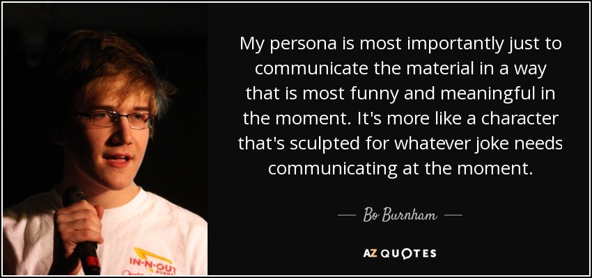 My persona is most importantly just to communicate the material in a way that is most funny and meaningful in the moment. It's more like a character that's sculpted for whatever joke needs communicating at the moment. - Bo Burnham