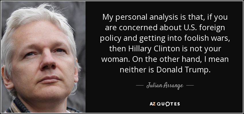 My personal analysis is that, if you are concerned about U.S. foreign policy and getting into foolish wars, then Hillary Clinton is not your woman. On the other hand, I mean neither is Donald Trump. - Julian Assange