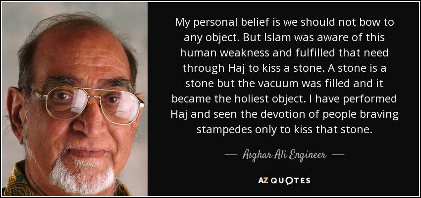 My personal belief is we should not bow to any object. But Islam was aware of this human weakness and fulfilled that need through Haj to kiss a stone. A stone is a stone but the vacuum was filled and it became the holiest object. I have performed Haj and seen the devotion of people braving stampedes only to kiss that stone. - Asghar Ali Engineer