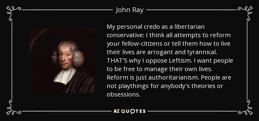 My personal credo as a libertarian conservative: I think all attempts to reform your fellow-citizens or tell them how to live their lives are arrogant and tyrannical. THAT'S why I oppose Leftism. I want people to be free to manage their own lives. Reform is just authoritarianism. People are not playthings for anybody's theories or obsessions. - John Ray