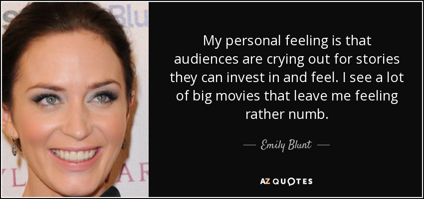 My personal feeling is that audiences are crying out for stories they can invest in and feel. I see a lot of big movies that leave me feeling rather numb. - Emily Blunt