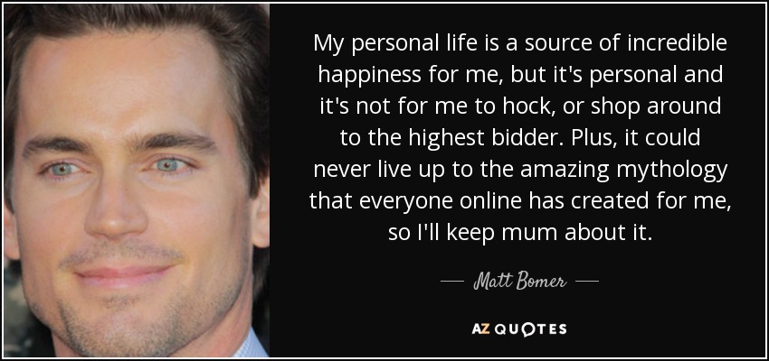 My personal life is a source of incredible happiness for me, but it's personal and it's not for me to hock, or shop around to the highest bidder. Plus, it could never live up to the amazing mythology that everyone online has created for me, so I'll keep mum about it. - Matt Bomer