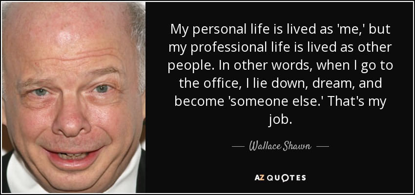 My personal life is lived as 'me,' but my professional life is lived as other people. In other words, when I go to the office, I lie down, dream, and become 'someone else.' That's my job. - Wallace Shawn