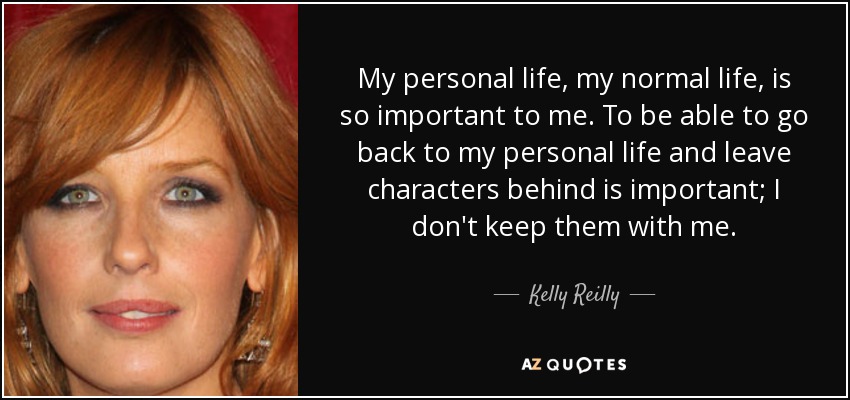 My personal life, my normal life, is so important to me. To be able to go back to my personal life and leave characters behind is important; I don't keep them with me. - Kelly Reilly