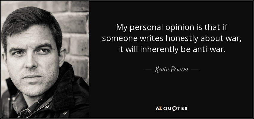 My personal opinion is that if someone writes honestly about war, it will inherently be anti-war. - Kevin Powers