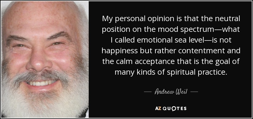 My personal opinion is that the neutral position on the mood spectrum—what I called emotional sea level—is not happiness but rather contentment and the calm acceptance that is the goal of many kinds of spiritual practice. - Andrew Weil