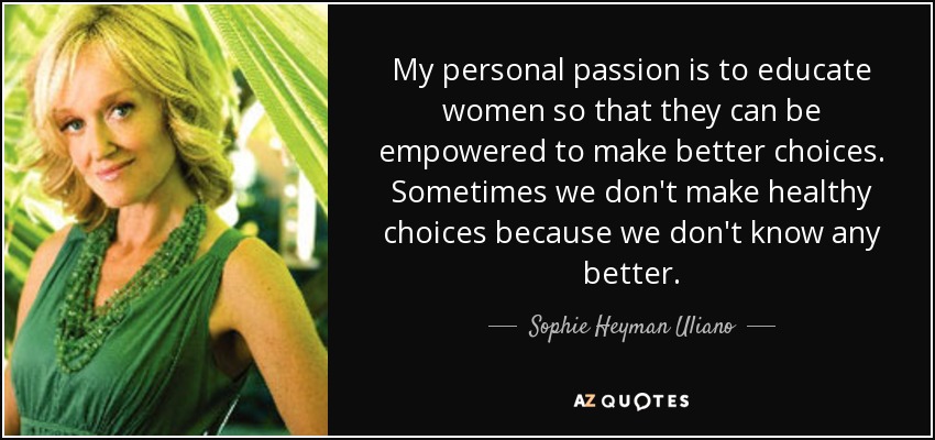 My personal passion is to educate women so that they can be empowered to make better choices. Sometimes we don't make healthy choices because we don't know any better. - Sophie Heyman Uliano