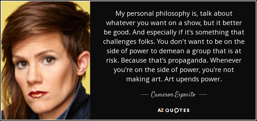 My personal philosophy is, talk about whatever you want on a show, but it better be good. And especially if it's something that challenges folks. You don't want to be on the side of power to demean a group that is at risk. Because that's propaganda. Whenever you're on the side of power, you're not making art. Art upends power. - Cameron Esposito