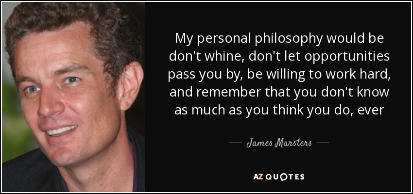 My personal philosophy would be don't whine, don't let opportunities pass you by, be willing to work hard, and remember that you don't know as much as you think you do, ever - James Marsters