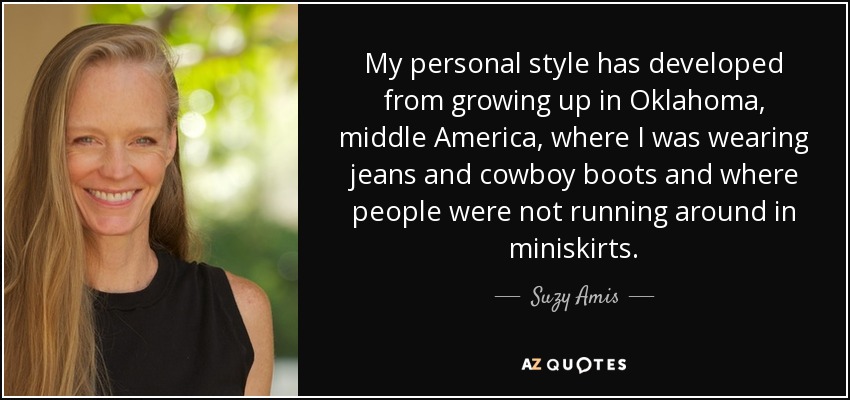 My personal style has developed from growing up in Oklahoma, middle America, where I was wearing jeans and cowboy boots and where people were not running around in miniskirts. - Suzy Amis