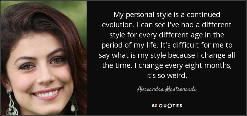 My personal style is a continued evolution. I can see I've had a different style for every different age in the period of my life. It's difficult for me to say what is my style because I change all the time. I change every eight months, it's so weird. - Alessandra Mastronardi