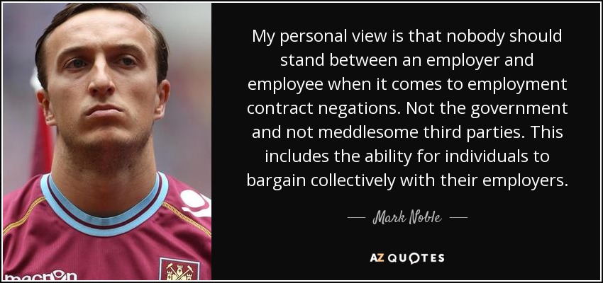 My personal view is that nobody should stand between an employer and employee when it comes to employment contract negations. Not the government and not meddlesome third parties. This includes the ability for individuals to bargain collectively with their employers. - Mark Noble