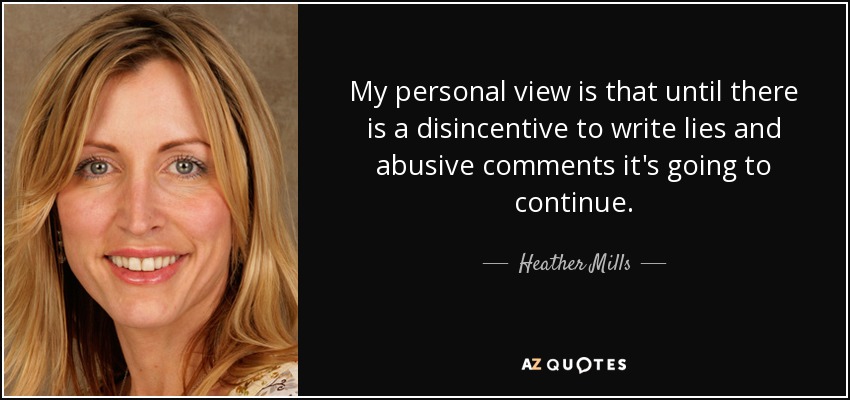 My personal view is that until there is a disincentive to write lies and abusive comments it's going to continue. - Heather Mills