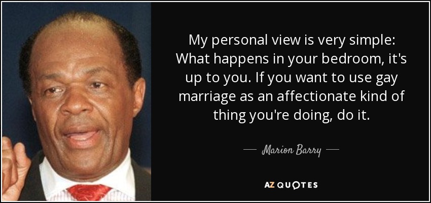My personal view is very simple: What happens in your bedroom, it's up to you. If you want to use gay marriage as an affectionate kind of thing you're doing, do it. - Marion Barry