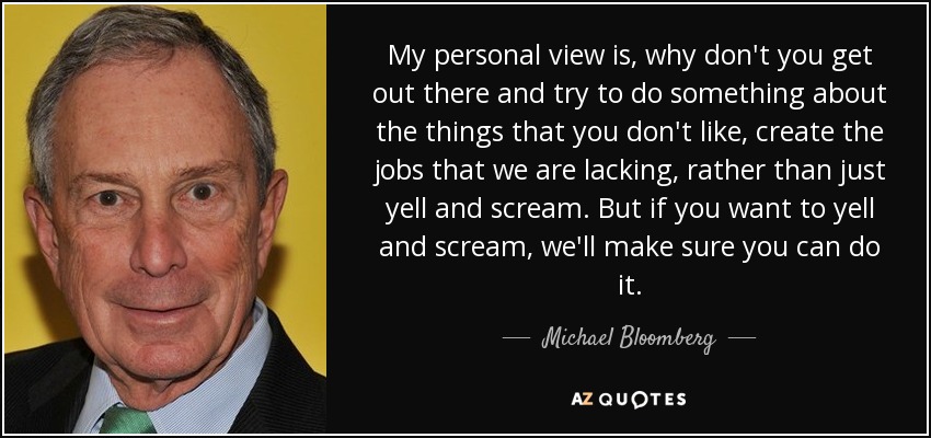 My personal view is, why don't you get out there and try to do something about the things that you don't like, create the jobs that we are lacking, rather than just yell and scream. But if you want to yell and scream, we'll make sure you can do it. - Michael Bloomberg